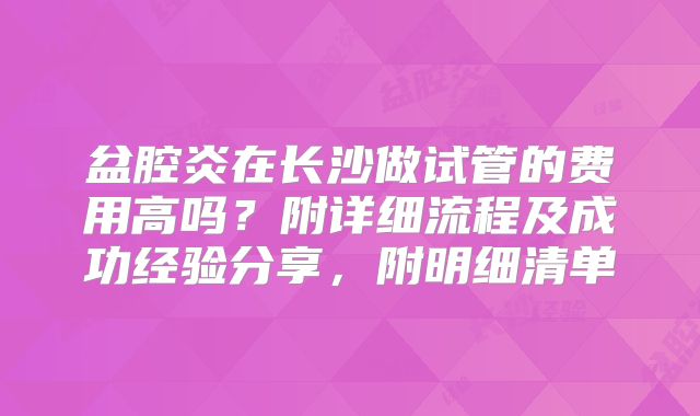 盆腔炎在长沙做试管的费用高吗？附详细流程及成功经验分享，附明细清单