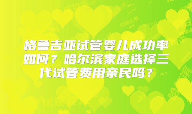 格鲁吉亚试管婴儿成功率如何？哈尔滨家庭选择三代试管费用亲民吗？