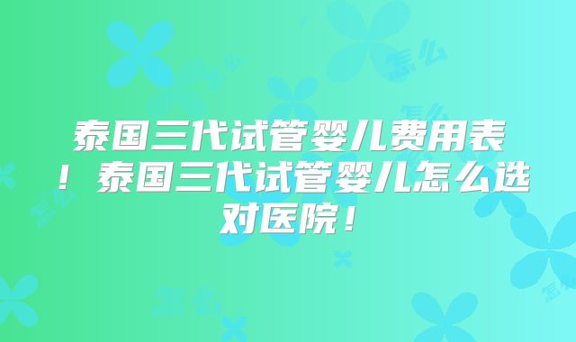 泰国三代试管婴儿费用表！泰国三代试管婴儿怎么选对医院！