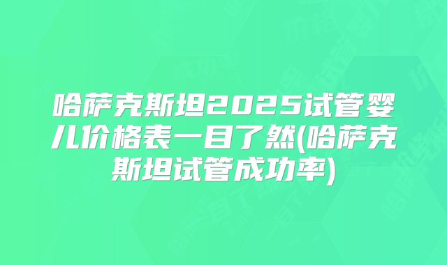 哈萨克斯坦2025试管婴儿价格表一目了然(哈萨克斯坦试管成功率)