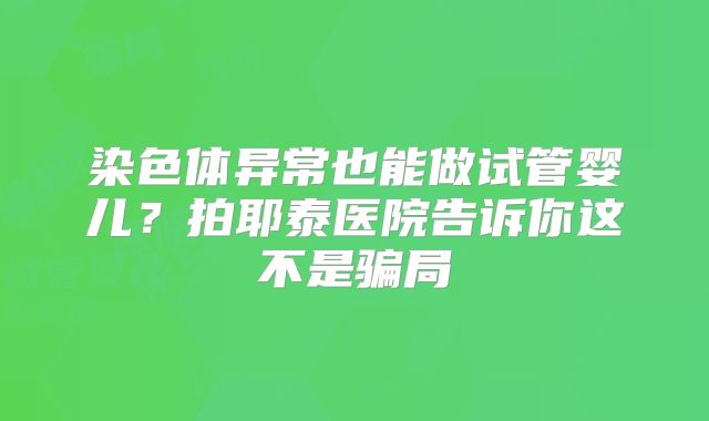 染色体异常也能做试管婴儿?拍耶泰医院告诉你这不是骗局