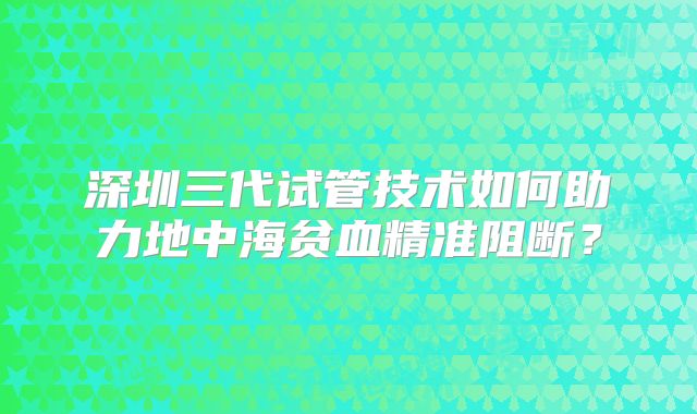 深圳三代试管技术如何助力地中海贫血精准阻断？