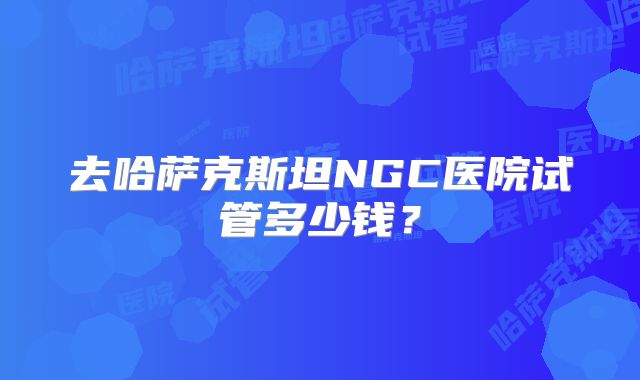 去哈萨克斯坦NGC医院试管多少钱？