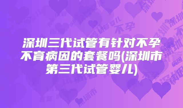 深圳三代试管有针对不孕不育病因的套餐吗(深圳市第三代试管婴儿)
