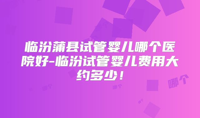 临汾蒲县试管婴儿哪个医院好-临汾试管婴儿费用大约多少！