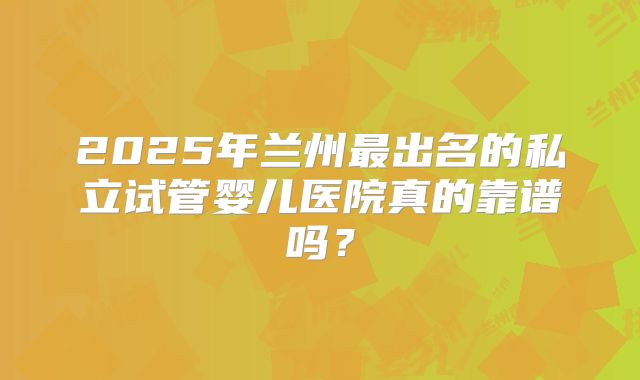 2025年兰州最出名的私立试管婴儿医院真的靠谱吗？