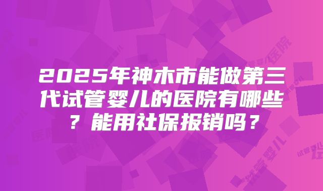 2025年神木市能做第三代试管婴儿的医院有哪些？能用社保报销吗？