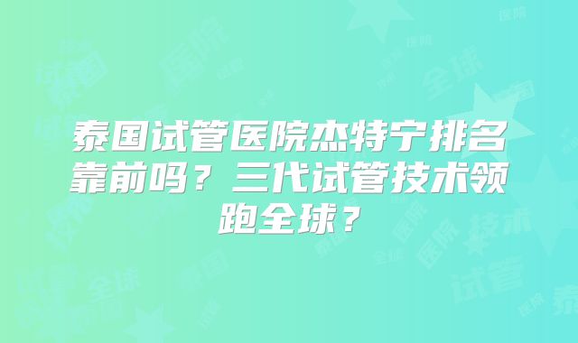 泰国试管医院杰特宁排名靠前吗？三代试管技术领跑全球？