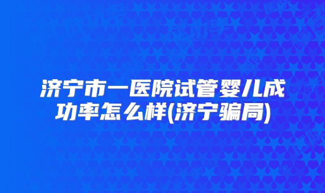 济宁市一医院试管婴儿成功率怎么样(济宁骗局)