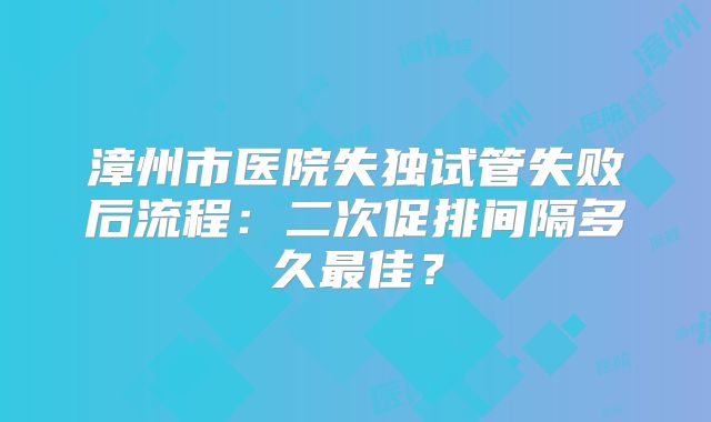 漳州市医院失独试管失败后流程:二次促排间隔多久最佳?