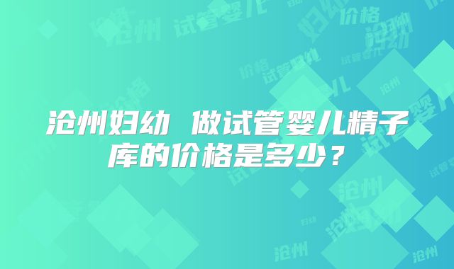沧州妇幼 做试管婴儿精子库的价格是多少？
