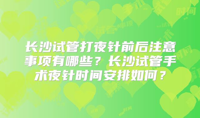 长沙试管打夜针前后注意事项有哪些？长沙试管手术夜针时间安排如何？