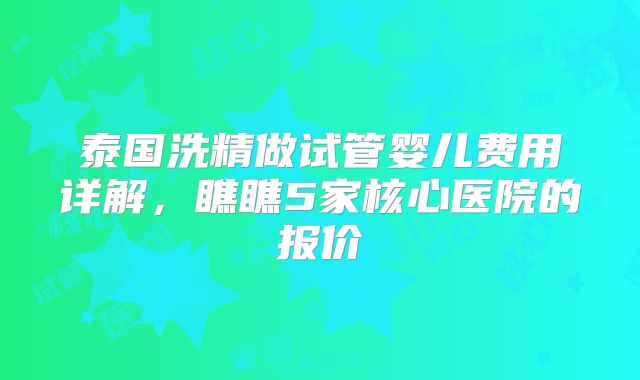 泰国洗精做试管婴儿费用详解,瞧瞧5家核心医院的报价