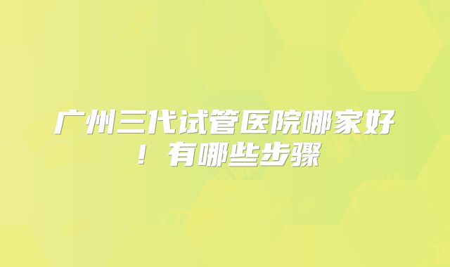 广州三代试管医院哪家好！有哪些步骤