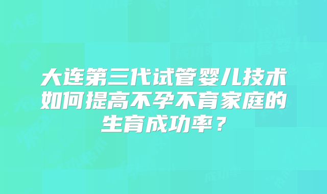 大连第三代试管婴儿技术如何提高不孕不育家庭的生育成功率?