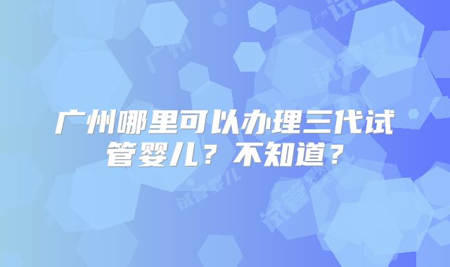 广州哪里可以办理三代试管婴儿?不知道?