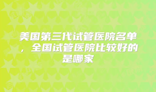 美国第三代试管医院名单，全国试管医院比较好的是哪家