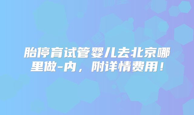 胎停育试管婴儿去北京哪里做-内，附详情费用！