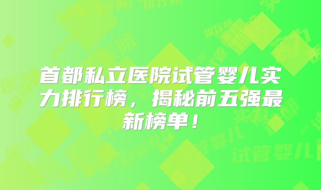 首都私立医院试管婴儿实力排行榜，揭秘前五强最新榜单！