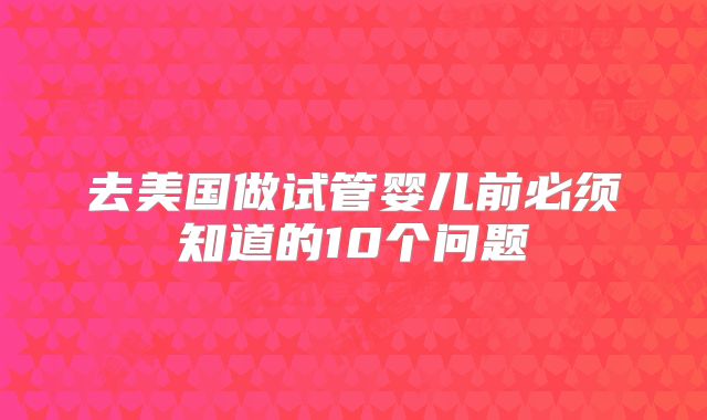 去美国做试管婴儿前必须知道的10个问题