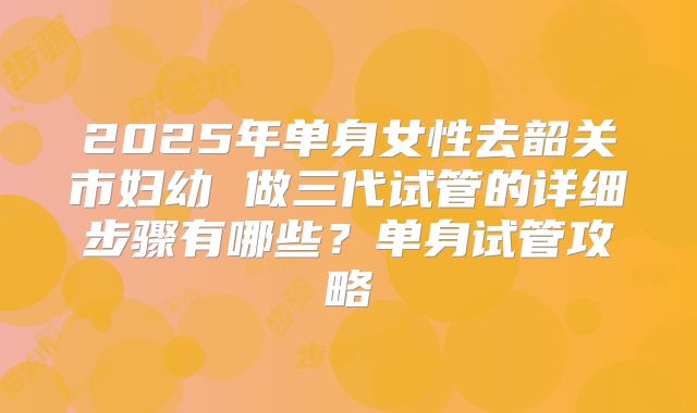 2025年单身女性去韶关市妇幼 做三代试管的详细步骤有哪些?单身试管攻略