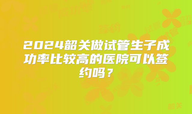2024韶关做试管生子成功率比较高的医院可以签约吗？