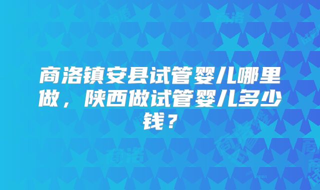 商洛镇安县试管婴儿哪里做，陕西做试管婴儿多少钱？