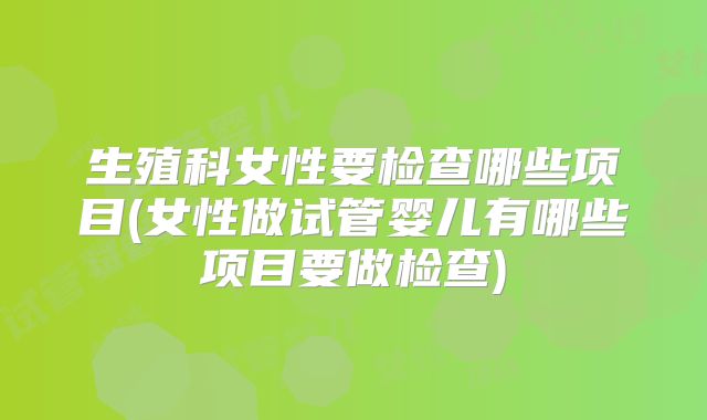 生殖科女性要检查哪些项目(女性做试管婴儿有哪些项目要做检查)