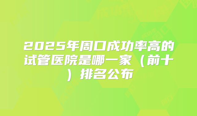 2025年周口成功率高的试管医院是哪一家（前十）排名公布