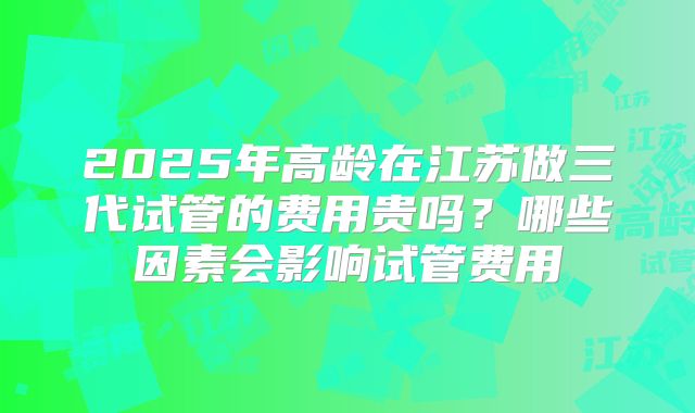 2025年高龄在江苏做三代试管的费用贵吗?哪些因素会影响试管费用