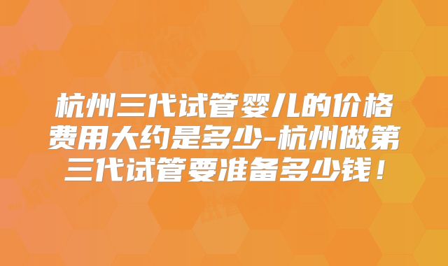 杭州三代试管婴儿的价格费用大约是多少-杭州做第三代试管要准备多少钱！