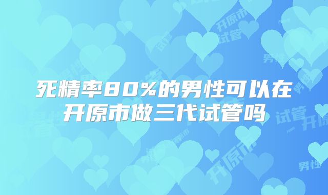 死精率80%的男性可以在开原市做三代试管吗