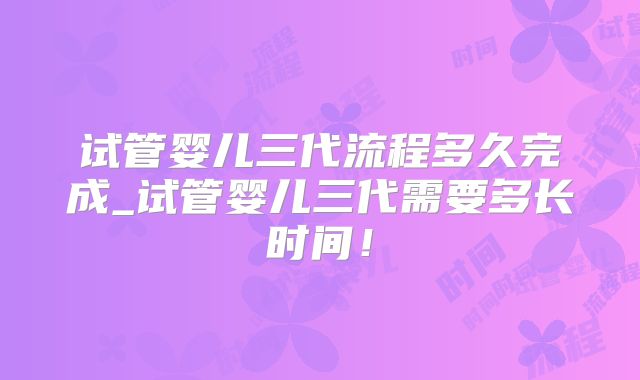 试管婴儿三代流程多久完成_试管婴儿三代需要多长时间!