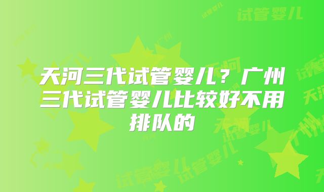 天河三代试管婴儿？广州三代试管婴儿比较好不用排队的