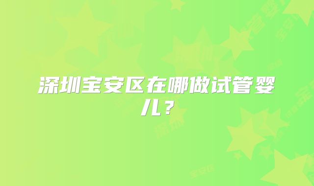 深圳宝安区在哪做试管婴儿？