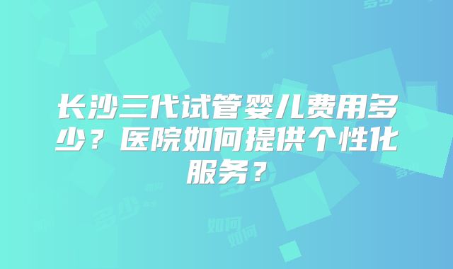 长沙三代试管婴儿费用多少？医院如何提供个性化服务？