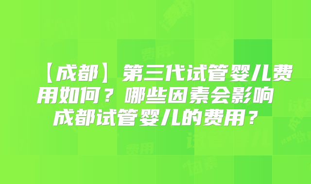 【成都】第三代试管婴儿费用如何？哪些因素会影响成都试管婴儿的费用？