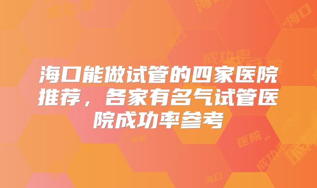 海口能做试管的四家医院推荐，各家有名气试管医院成功率参考