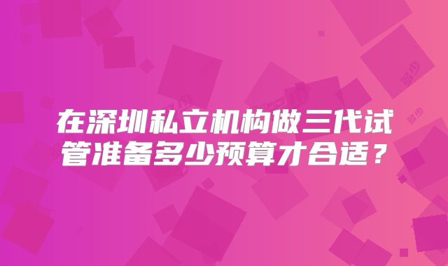 在深圳私立机构做三代试管准备多少预算才合适？