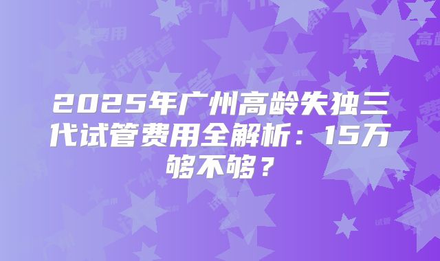 2025年广州高龄失独三代试管费用全解析:15万够不够?