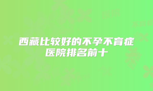 西藏比较好的不孕不育症医院排名前十
