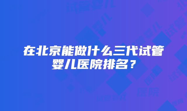 在北京能做什么三代试管婴儿医院排名？