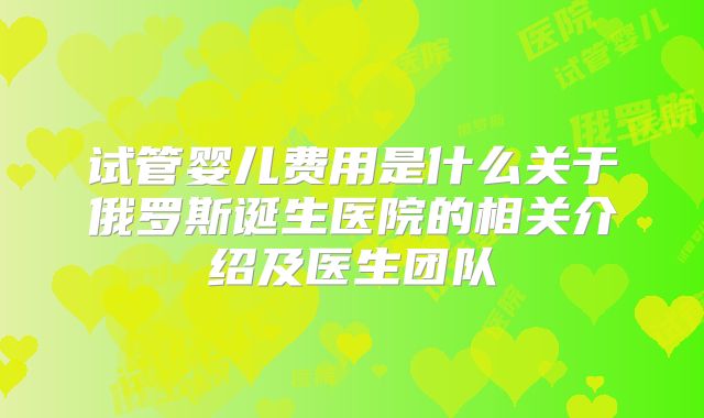 试管婴儿费用是什么关于俄罗斯诞生医院的相关介绍及医生团队