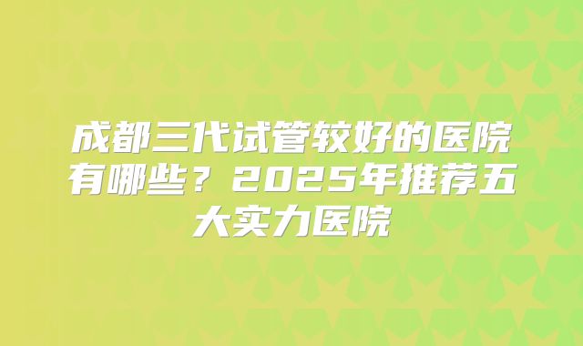成都三代试管较好的医院有哪些？2025年推荐五大实力医院