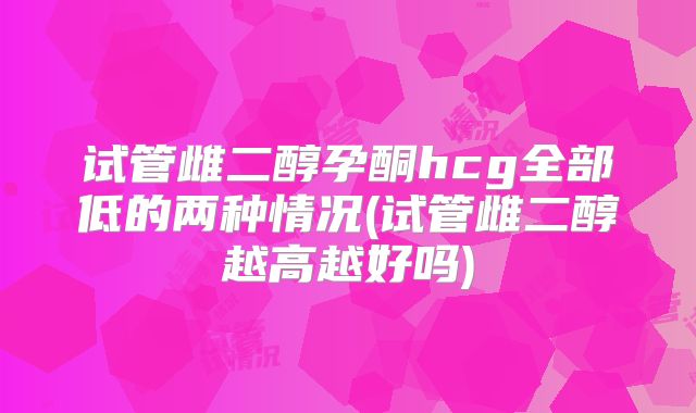 试管雌二醇孕酮hcg全部低的两种情况(试管雌二醇越高越好吗)