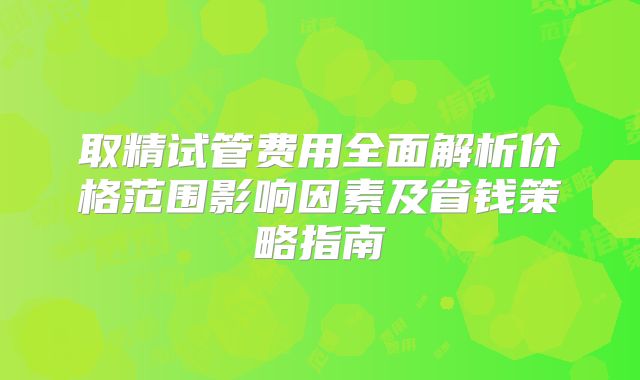 取精试管费用全面解析价格范围影响因素及省钱策略指南
