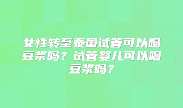 女性转至泰国试管可以喝豆浆吗？试管婴儿可以喝豆浆吗？
