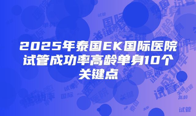 2025年泰国EK国际医院试管成功率高龄单身10个关键点