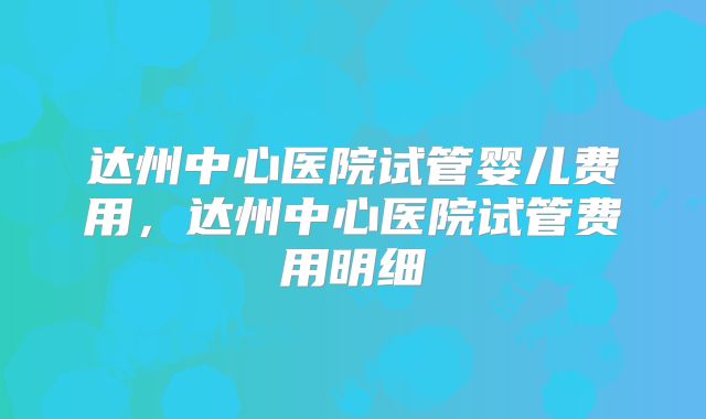 达州中心医院试管婴儿费用，达州中心医院试管费用明细
