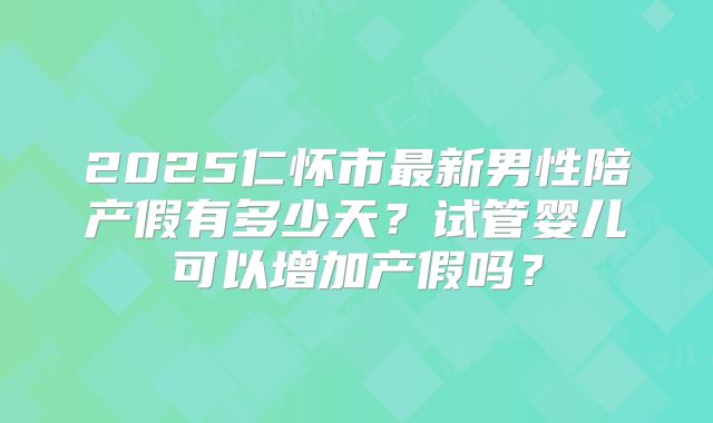 2025仁怀市最新男性陪产假有多少天?试管婴儿可以增加产假吗?